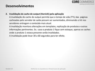2. Invalidação do cache de output (Varnish) pela aplicação
A invalidação do cache de output permite que o tempo de vida (TTL) das páginas
cacheadas pelo servidor de saída possam ser aumentados, diminuindo o hit nos
servidores entregam o conteúdo mais atual.
A invalidação monitora alterações em templates, replicação de produtos e outras
informações pertinentes. Ex.: caso o produto 1 fique sem estoque, apenas os caches
onde o produto 1 estava presente serão invalidados.
A invalidação pode levar 30 a 60 segundos para ter efeito.
Desenvolvimentos
Melhorias na arquitetura e infraestrutura da aplicaçãoVersão 2.0
 