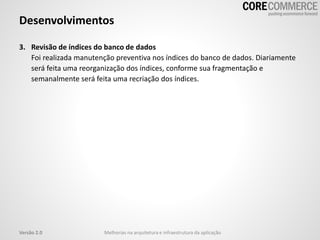 3. Revisão de índices do banco de dados
Foi realizada manutenção preventiva nos índices do banco de dados. Diariamente
será feita uma reorganização dos índices, conforme sua fragmentação e
semanalmente será feita uma recriação dos índices.
Desenvolvimentos
Melhorias na arquitetura e infraestrutura da aplicaçãoVersão 2.0
 
