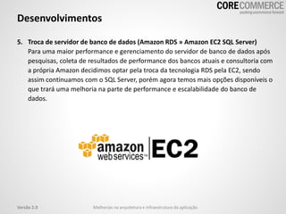 5. Troca de servidor de banco de dados (Amazon RDS » Amazon EC2 SQL Server)
Para uma maior performance e gerenciamento do servidor de banco de dados após
pesquisas, coleta de resultados de performance dos bancos atuais e consultoria com
a própria Amazon decidimos optar pela troca da tecnologia RDS pela EC2, sendo
assim continuamos com o SQL Server, porém agora temos mais opções disponíveis o
que trará uma melhoria na parte de performance e escalabilidade do banco de
dados.
Desenvolvimentos
Melhorias na arquitetura e infraestrutura da aplicaçãoVersão 2.0
 