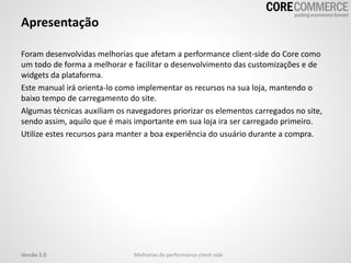 Apresentação
Foram desenvolvidas melhorias que afetam a performance client-side do Core como
um todo de forma a melhorar e facilitar o desenvolvimento das customizações e de
widgets da plataforma.
Este manual irá orienta-lo como implementar os recursos na sua loja, mantendo o
baixo tempo de carregamento do site.
Algumas técnicas auxiliam os navegadores priorizar os elementos carregados no site,
sendo assim, aquilo que é mais importante em sua loja ira ser carregado primeiro.
Utilize estes recursos para manter a boa experiência do usuário durante a compra.
Melhorias de performance client-sideVersão 2.0
 