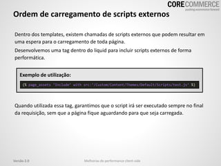 Dentro dos templates, existem chamadas de scripts externos que podem resultar em
uma espera para o carregamento de toda página.
Desenvolvemos uma tag dentro do liquid para incluir scripts externos de forma
performática.
Exemplo de utilização:
Quando utilizada essa tag, garantimos que o script irá ser executado sempre no final
da requisição, sem que a página fique aguardando para que seja carregada.
Ordem de carregamento de scripts externos
Melhorias de performance client-sideVersão 2.0
{% page_assets ‘Include’ with src:‘/Custom/Content/Themes/Default/Scripts/test.js’ %}
 