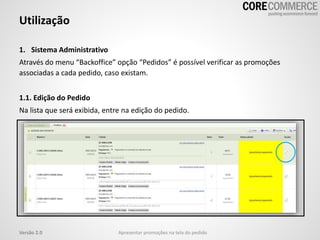 1. Sistema Administrativo
Através do menu “Backoffice” opção “Pedidos” é possível verificar as promoções
associadas a cada pedido, caso existam.
1.1. Edição do Pedido
Na lista que será exibida, entre na edição do pedido.
Utilização
Versão 2.0 Apresentar promoções na tela do pedido
 
