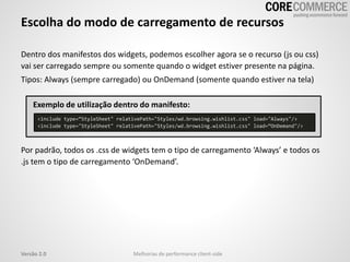 Escolha do modo de carregamento de recursos
Dentro dos manifestos dos widgets, podemos escolher agora se o recurso (js ou css)
vai ser carregado sempre ou somente quando o widget estiver presente na página.
Tipos: Always (sempre carregado) ou OnDemand (somente quando estiver na tela)
Exemplo de utilização dentro do manifesto:
Por padrão, todos os .css de widgets tem o tipo de carregamento ‘Always’ e todos os
.js tem o tipo de carregamento ‘OnDemand’.
Melhorias de performance client-sideVersão 2.0
<include type=“StyleSheet" relativePath="Styles/wd.browsing.wishlist.css" load="Always"/>
<include type="StyleSheet" relativePath="Styles/wd.browsing.wishlist.css" load=“OnDemand"/>
 