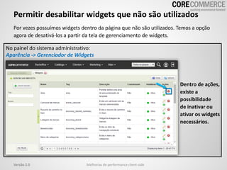 Permitir desabilitar widgets que não são utilizados
Por vezes possuímos widgets dentro da página que não são utilizados. Temos a opção
agora de desativá-los a partir da tela de gerenciamento de widgets.
Melhorias de performance client-sideVersão 2.0
No painel do sistema administrativo:
Aparência -> Gerenciador de Widgets
Dentro de ações,
existe a
possibilidade
de inativar ou
ativar os widgets
necessários.
 
