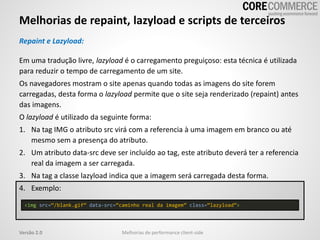 Melhorias de repaint, lazyload e scripts de terceiros
Melhorias de performance client-sideVersão 2.0
Repaint e Lazyload:
Em uma tradução livre, lazyload é o carregamento preguiçoso: esta técnica é utilizada
para reduzir o tempo de carregamento de um site.
Os navegadores mostram o site apenas quando todas as imagens do site forem
carregadas, desta forma o lazyload permite que o site seja renderizado (repaint) antes
das imagens.
O lazyload é utilizado da seguinte forma:
1. Na tag IMG o atributo src virá com a referencia à uma imagem em branco ou até
mesmo sem a presença do atributo.
2. Um atributo data-src deve ser incluído ao tag, este atributo deverá ter a referencia
real da imagem a ser carregada.
3. Na tag a classe lazyload indica que a imagem será carregada desta forma.
4. Exemplo:
<img src=“/blank.gif” data-src=“caminho real da imagem” class=“lazyload”>
 