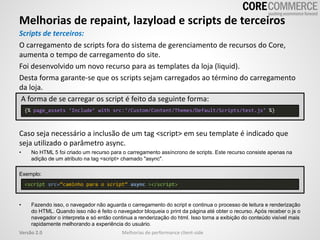 Melhorias de repaint, lazyload e scripts de terceiros
Melhorias de performance client-sideVersão 2.0
Scripts de terceiros:
O carregamento de scripts fora do sistema de gerenciamento de recursos do Core,
aumenta o tempo de carregamento do site.
Foi desenvolvido um novo recurso para as templates da loja (liquid).
Desta forma garante-se que os scripts sejam carregados ao término do carregamento
da loja.
A forma de se carregar os script é feito da seguinte forma:
Caso seja necessário a inclusão de um tag <script> em seu template é indicado que
seja utilizado o parâmetro async.
• No HTML 5 foi criado um recurso para o carregamento assíncrono de scripts. Este recurso consiste apenas na
adição de um atributo na tag <script> chamado "async".
Exemplo:
• Fazendo isso, o navegador não aguarda o carregamento do script e continua o processo de leitura e renderização
do HTML. Quando isso não é feito o navegador bloqueia o print da página até obter o recurso. Após receber o js o
navegador o interpreta e só então continua a renderização do html. Isso torna a exibição do conteúdo visível mais
rapidamente melhorando a experiência do usuário.
<script src=“caminho para o script” async ></script>
{% page_assets ‘Include’ with src:‘/Custom/Content/Themes/Default/Scripts/test.js’ %}
 