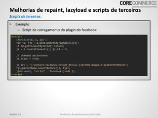 Melhorias de repaint, lazyload e scripts de terceiros
Melhorias de performance client-sideVersão 2.0
Scripts de terceiros:
<script>
(function(d, s, id) {
var js, fjs = d.getElementsByTagName(s)[0];
if (d.getElementById(id)) return;
js = d.createElement(s); js.id = id;
// chamada assíncrona:
js.async = true;
js.src = "//connect.facebook.net/pt_BR/all.js#xfbml=1&appId=118693954905343";
fjs.parentNode.insertBefore(js, fjs);
}(document, 'script', 'facebook-jssdk'));
</script>
• Exemplo:
– Script de carregamento do plugin do facebook:
 