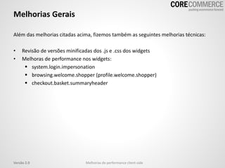 Melhorias Gerais
Além das melhorias citadas acima, fizemos também as seguintes melhorias técnicas:
• Revisão de versões minificadas dos .js e .css dos widgets
• Melhoras de performance nos widgets:
 system.login.impersonation
 browsing.welcome.shopper (profile.welcome.shopper)
 checkout.basket.summaryheader
Melhorias de performance client-sideVersão 2.0
 
