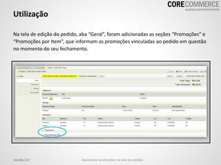 Utilização
Na tela de edição do pedido, aba “Geral”, foram adicionadas as seções “Promoções” e
“Promoções por Item”, que informam as promoções vinculadas ao pedido em questão
no momento do seu fechamento.
Versão 2.0 Apresentar promoções na tela do pedido
 