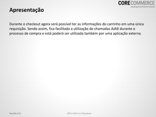 Apresentação
Durante o checkout agora será possível ter as informações do carrinho em uma única
requisição. Sendo assim, fica facilitada a utilização de chamadas AJAX durante o
processo de compra e está poderá ser utilizada também por uma aplicação externa.
APIs AJAX no CheckoutVersão 2.0
 