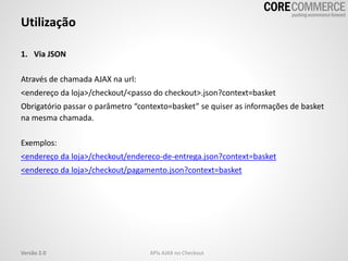 1. Via JSON
Através de chamada AJAX na url:
<endereço da loja>/checkout/<passo do checkout>.json?context=basket
Obrigatório passar o parâmetro “contexto=basket” se quiser as informações de basket
na mesma chamada.
Exemplos:
<endereço da loja>/checkout/endereco-de-entrega.json?context=basket
<endereço da loja>/checkout/pagamento.json?context=basket
Utilização
APIs AJAX no CheckoutVersão 2.0
 