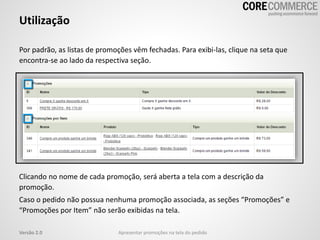 Utilização
Por padrão, as listas de promoções vêm fechadas. Para exibi-las, clique na seta que
encontra-se ao lado da respectiva seção.
Versão 2.0
Clicando no nome de cada promoção, será aberta a tela com a descrição da
promoção.
Caso o pedido não possua nenhuma promoção associada, as seções “Promoções” e
“Promoções por Item” não serão exibidas na tela.
Apresentar promoções na tela do pedido
 