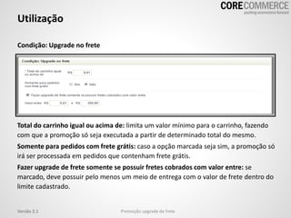 Utilização
Promoção upgrade de freteVersão 2.1
Condição: Upgrade no frete
Total do carrinho igual ou acima de: limita um valor mínimo para o carrinho, fazendo
com que a promoção só seja executada a partir de determinado total do mesmo.
Somente para pedidos com frete grátis: caso a opção marcada seja sim, a promoção só
irá ser processada em pedidos que contenham frete grátis.
Fazer upgrade de frete somente se possuir fretes cobrados com valor entre: se
marcado, deve possuir pelo menos um meio de entrega com o valor de frete dentro do
limite cadastrado.
 