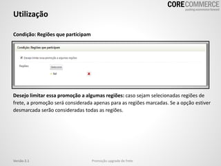 Utilização
Promoção upgrade de freteVersão 2.1
Condição: Regiões que participam
Desejo limitar essa promoção a algumas regiões: caso sejam selecionadas regiões de
frete, a promoção será considerada apenas para as regiões marcadas. Se a opção estiver
desmarcada serão consideradas todas as regiões.
 