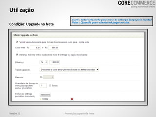 Utilização
Promoção upgrade de freteVersão 2.1
Condição: Upgrade no frete
Custo : Total retornado pelo meio de entrega (pago pelo lojista)
Valor : Quantia que o cliente irá pagar no site.
 