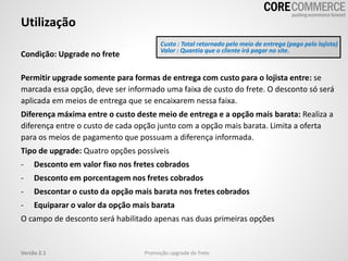 Utilização
Promoção upgrade de freteVersão 2.1
Condição: Upgrade no frete
Permitir upgrade somente para formas de entrega com custo para o lojista entre: se
marcada essa opção, deve ser informado uma faixa de custo do frete. O desconto só será
aplicada em meios de entrega que se encaixarem nessa faixa.
Diferença máxima entre o custo deste meio de entrega e a opção mais barata: Realiza a
diferença entre o custo de cada opção junto com a opção mais barata. Limita a oferta
para os meios de pagamento que possuam a diferença informada.
Tipo de upgrade: Quatro opções possíveis
- Desconto em valor fixo nos fretes cobrados
- Desconto em porcentagem nos fretes cobrados
- Descontar o custo da opção mais barata nos fretes cobrados
- Equiparar o valor da opção mais barata
O campo de desconto será habilitado apenas nas duas primeiras opções
Custo : Total retornado pelo meio de entrega (pago pelo lojista)
Valor : Quantia que o cliente irá pagar no site.
 