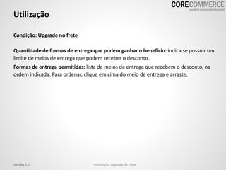 Utilização
Promoção upgrade de freteVersão 2.1
Condição: Upgrade no frete
Quantidade de formas de entrega que podem ganhar o benefício: indica se possuir um
limite de meios de entrega que podem receber o desconto.
Formas de entrega permitidas: lista de meios de entrega que recebem o desconto, na
ordem indicada. Para ordenar, clique em cima do meio de entrega e arraste.
 