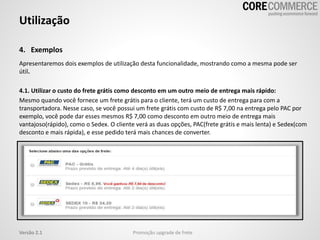 4. Exemplos
Utilização
Promoção upgrade de freteVersão 2.1
Apresentaremos dois exemplos de utilização desta funcionalidade, mostrando como a mesma pode ser
útil.
4.1. Utilizar o custo do frete grátis como desconto em um outro meio de entrega mais rápido:
Mesmo quando você fornece um frete grátis para o cliente, terá um custo de entrega para com a
transportadora. Nesse caso, se você possui um frete grátis com custo de R$ 7,00 na entrega pelo PAC por
exemplo, você pode dar esses mesmos R$ 7,00 como desconto em outro meio de entrega mais
vantajoso(rápido), como o Sedex. O cliente verá as duas opções, PAC(frete grátis e mais lenta) e Sedex(com
desconto e mais rápida), e esse pedido terá mais chances de converter.
 