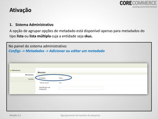 1. Sistema Administrativo
A opção de agrupar opções de metadado está disponível apenas para metadados do
tipo lista ou lista múltipla cuja a entidade seja skus.
Ativação
Agrupamento de facetas de pesquisaVersão 2.1
No painel do sistema administrativo:
Configs -> Metadados -> Adicionar ou editar um metadado
 