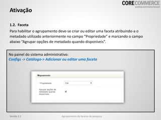 1.2. Faceta
Para habilitar o agrupamento deve-se criar ou editar uma faceta atribuindo-a o
metadado utilizado anteriormente no campo “Propriedade” e marcando o campo
abaixo “Agrupar opções de metadado quando disponíveis”.
Ativação
Agrupamento de facetas de pesquisaVersão 2.1
No painel do sistema administrativo:
Configs -> Catálogo-> Adicionar ou editar uma faceta
 