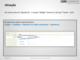 Na mesma tela em “Aparência”, o campo “Widget” deverá ser do tipo “Faceta - Lista”.
Ativação
Agrupamento de facetas de pesquisaVersão 2.1
No painel do sistema administrativo:
Configs -> Catálogo-> Adicionar ou editar uma faceta -> Aparência
 