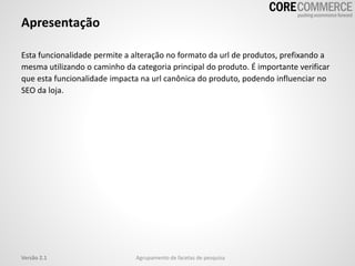 Apresentação
Esta funcionalidade permite a alteração no formato da url de produtos, prefixando a
mesma utilizando o caminho da categoria principal do produto. É importante verificar
que esta funcionalidade impacta na url canônica do produto, podendo influenciar no
SEO da loja.
Agrupamento de facetas de pesquisaVersão 2.1
 