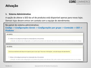 1. Sistema Administrativo
A opção de alterar o SEO da url de produtos está disponível apenas para novas lojas.
Demais lojas devem entrar em contato com a equipe de atendimento.
Ativação
Agrupamento de facetas de pesquisaVersão 2.1
No painel do sistema administrativo:
Configs -> Configurações Gerais -> Configurações por grupo -> Conteúdo -> SEO ->
Produtos
 