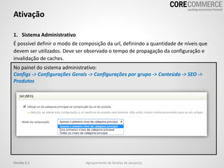 1. Sistema Administrativo
É possível definir o modo de composição da url, definindo a quantidade de níveis que
devem ser utilizados. Deve ser observado o tempo de propagação da configuração e
invalidação de caches.
Ativação
Agrupamento de facetas de pesquisaVersão 2.1
No painel do sistema administrativo:
Configs -> Configurações Gerais -> Configurações por grupo -> Conteúdo -> SEO ->
Produtos
 