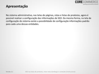 Apresentação
No sistema administrativo, nas telas de páginas, rotas e listas de produtos, agora é
possível realizar a configuração das informações de SEO. Da mesma forma, na tela de
configuração do sistema existe a possibilidade de configuração informações padrão
para cada uma dessas entidades.
SEO nas listas de produtos, meta rotas (landings) e conteúdo (institucional)Versão 2.1
 