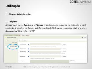 1. Sistema Administrativo
1.1. Páginas
Acessando o menu Aparência > Páginas, criando uma nova página ou editando uma já
existente, é possível configurar as informações de SEO para a respectiva página através
da nova aba “Descrições (SEO)”.
Utilização
SEO nas listas de produtos, meta rotas (landings) e conteúdo (institucional)Versão 2.1
 