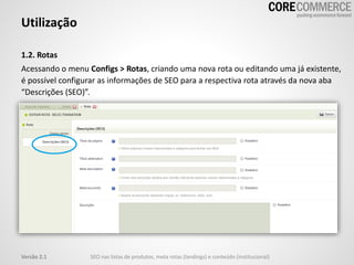 1.2. Rotas
Acessando o menu Configs > Rotas, criando uma nova rota ou editando uma já existente,
é possível configurar as informações de SEO para a respectiva rota através da nova aba
“Descrições (SEO)”.
Utilização
SEO nas listas de produtos, meta rotas (landings) e conteúdo (institucional)Versão 2.1
 