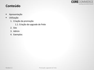 Conteúdo
 Apresentação
 Utilização
1. Criação da promoção
1.1. Criação do upgrade de frete
2. Site
3. Admin
4. Exemplos
Versão 2.1 Promoção upgrade de frete
 