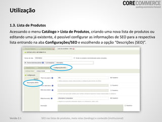 1.3. Lista de Produtos
Acessando o menu Catálogo > Lista de Produtos, criando uma nova lista de produtos ou
editando uma já existente, é possível configurar as informações de SEO para a respectiva
lista entrando na aba Configurações/SEO e escolhendo a opção “Descrições (SEO)”.
Utilização
SEO nas listas de produtos, meta rotas (landings) e conteúdo (institucional)Versão 2.1
 