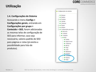 1.4. Configurações do Sistema
Acessando o menu Configs >
Configurações gerais, entrando em
Configurações por grupo >
Conteúdo > SEO, foram adicionadas
as mesmas telas de configuração de
SEO para informar, caso seja
necessário, valores padrão de SEO
para páginas e rotas (já existia a
possibilidade para lista de
produtos).
Utilização
SEO nas listas de produtos, meta rotas (landings) e conteúdo (institucional)Versão 2.1
 
