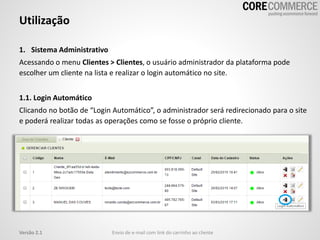 1. Sistema Administrativo
Acessando o menu Clientes > Clientes, o usuário administrador da plataforma pode
escolher um cliente na lista e realizar o login automático no site.
1.1. Login Automático
Clicando no botão de “Login Automático”, o administrador será redirecionado para o site
e poderá realizar todas as operações como se fosse o próprio cliente.
Utilização
Envio de e-mail com link do carrinho ao clienteVersão 2.1
 