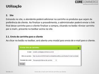 2. Site
Entrando no site, o atendente poderá adicionar no carrinho os produtos que sejam da
preferência do cliente. Ao finalizar o procedimento, o administrador poderá enviar o link
final desse carrinho para o cliente finalizar a compra, clicando no botão <Enviar carrinho
por e-mail>, presente na toolbar acima no site.
2.1. Envio do carrinho para o cliente
Ao clicar no botão na toolbar, será aberta uma modal para envio de e-mail para o cliente.
Utilização
Envio de e-mail com link do carrinho ao clienteVersão 2.1
 