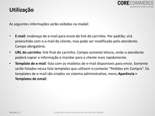 As seguintes informações serão exibidas na modal:
• E-mail: endereço de e-mail para envio do link do carrinho. Por padrão, virá
preenchido com o e-mail do cliente, mas pode ser modificado pelo atendente.
Campo obrigatório.
• URL do carrinho: link final do carrinho. Campo somente leitura, onde o atendente
poderá copiar a informação e mandar para o cliente mais rapidamente.
• Template de e-mail: lista com os modelos de e-mail disponíveis para envio. Somente
serão listados nessa lista templates que utilizem o contexto “Pedidos em Compra”. Os
templates de e-mail são criados no sistema administrativo, menu Aparência >
Templates de email.
Utilização
Envio de e-mail com link do carrinho ao clienteVersão 2.1
 