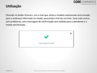 Clicando no botão <Enviar>, um e-mail que utiliza o modelo selecionado será enviado
para o endereço informado na modal, possuindo o link do carrinho. Caso tudo ocorra
sem problemas, uma mensagem de confirmação será exibida para o atendente e a
modal será fechada.
Utilização
Envio de e-mail com link do carrinho ao clienteVersão 2.1
 