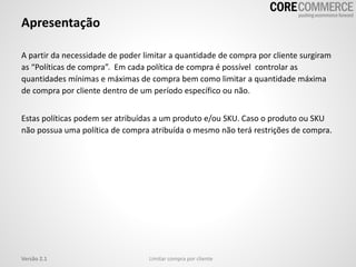 Apresentação
A partir da necessidade de poder limitar a quantidade de compra por cliente surgiram
as “Políticas de compra”. Em cada política de compra é possível controlar as
quantidades mínimas e máximas de compra bem como limitar a quantidade máxima
de compra por cliente dentro de um período específico ou não.
Estas políticas podem ser atribuídas a um produto e/ou SKU. Caso o produto ou SKU
não possua uma política de compra atribuída o mesmo não terá restrições de compra.
Limitar compra por clienteVersão 2.1
 