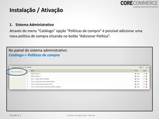 1. Sistema Administrativo
Através do menu “Catálogo” opção “Políticas de compra” é possível adicionar uma
nova política de compra clicando no botão “Adicionar Política”.
Instalação / Ativação
Limitar compra por clienteVersão 2.1
No painel do sistema administrativo:
Catálogo-> Políticas de compra
 