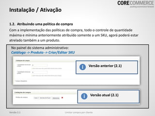 No painel do sistema administrativo:
Catálogo -> Produto -> Criar/Editar SKU
1.2. Atribuindo uma política de compra
Com a implementação das políticas de compra, todo o controle de quantidade
máxima e mínima anteriormente atribuído somente a um SKU, agorá poderá estar
atrelado também a um produto.
Instalação / Ativação
Limitar compra por clienteVersão 2.1
Versão anterior (2.1)
Versão atual (2.1)
 