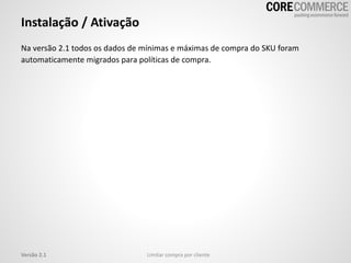 Instalação / Ativação
Limitar compra por clienteVersão 2.1
Na versão 2.1 todos os dados de mínimas e máximas de compra do SKU foram
automaticamente migrados para políticas de compra.
 