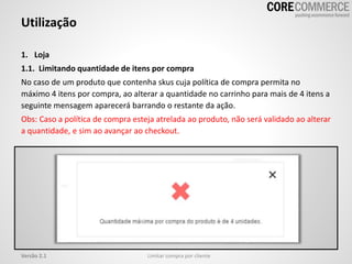 Utilização
Limitar compra por clienteVersão 2.1
1. Loja
1.1. Limitando quantidade de itens por compra
No caso de um produto que contenha skus cuja política de compra permita no
máximo 4 itens por compra, ao alterar a quantidade no carrinho para mais de 4 itens a
seguinte mensagem aparecerá barrando o restante da ação.
Obs: Caso a política de compra esteja atrelada ao produto, não será validado ao alterar
a quantidade, e sim ao avançar ao checkout.
 