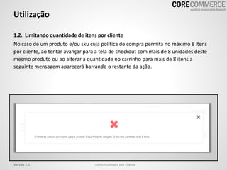 Utilização
Limitar compra por clienteVersão 2.1
1.2. Limitando quantidade de itens por cliente
No caso de um produto e/ou sku cuja política de compra permita no máximo 8 itens
por cliente, ao tentar avançar para a tela de checkout com mais de 8 unidades deste
mesmo produto ou ao alterar a quantidade no carrinho para mais de 8 itens a
seguinte mensagem aparecerá barrando o restante da ação.
 