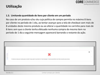 Utilização
Limitar compra por clienteVersão 2.1
1.3. Limitando quantidade de itens por cliente em um período
No caso de um produto e/ou sku cuja política de compra permita no máximo 8 itens
por cliente no período de 1 dia, ao tentar avançar para a tela de checkout com mais de
8 unidades deste mesmo produto ou ao alterar a quantidade no carrinho para mais de
8 itens sem que o cliente tenha efetuado nenhuma compra do mesmo item no
período de 1 dia a seguinte mensagem aparecerá barrando o restante da ação.
 