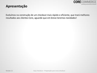 Apresentação
Evoluímos na construção de um checkout mais rápido e eficiente, que trará melhores
resultados aos clientes Core, aguarde que em breve teremos novidades!
Easy Checkout – Preparação para novo checkoutVersão 2.1
 