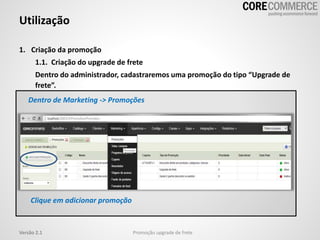 1. Criação da promoção
1.1. Criação do upgrade de frete
Dentro do administrador, cadastraremos uma promoção do tipo “Upgrade de
frete”.
Utilização
Promoção upgrade de freteVersão 2.1
Dentro de Marketing -> Promoções
Clique em adicionar promoção
 