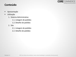 Conteúdo
 Apresentação
 Utilização
1. Sistema Administrativo
1.1. Listagem de pedidos
1.2. Detalhe de pedidos
2. Site
2.1. Listagem de pedidos
2.2. Detalhe de pedidos
Versão 2.1 SEO nas listas de produtos, meta rotas (landings) e conteúdo (institucional)
 