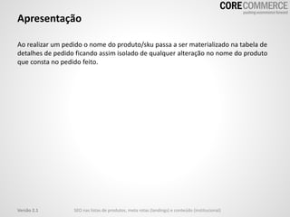 Apresentação
Ao realizar um pedido o nome do produto/sku passa a ser materializado na tabela de
detalhes de pedido ficando assim isolado de qualquer alteração no nome do produto
que consta no pedido feito.
SEO nas listas de produtos, meta rotas (landings) e conteúdo (institucional)Versão 2.1
 