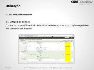 1. Sistema Administrativo
1.1. Listagem de pedidos
O nome do produto/sku exibido é o dado materializado quando da criação do pedido e
não pode mais ser alterado
Utilização
SEO nas listas de produtos, meta rotas (landings) e conteúdo (institucional)Versão 2.1
 